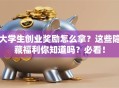 大学生创业奖励怎么拿？这些隐藏福利你知道吗？必看！