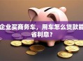 企业买商务车，用车怎么贷款能省利息？