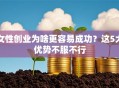 女性创业为啥更容易成功？这5大优势不服不行