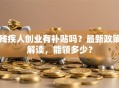 残疾人创业有补贴吗？最新政策解读，能领多少？