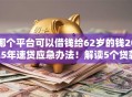 哪个平台可以借钱给62岁的钱2025年速贷应急办法！解读5个贷款口子可以给钱用
