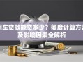 用车贷款能贷多少？额度计算方法及影响因素全解析