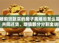 婚前贷款买的房子离婚后怎么算？共同还贷、增值部分分割全说明