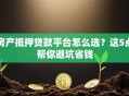房产抵押贷款平台怎么选？这5点帮你避坑省钱