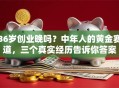 36岁创业晚吗？中年人的黄金赛道，三个真实经历告诉你答案