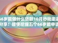 66岁能做什么贷款10月秒批渠道分享！顺便挖掘五个66岁能申请网贷口子