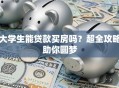 大学生能贷款买房吗？超全攻略助你圆梦