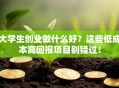 大学生创业做什么好？这些低成本高回报项目别错过！