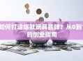 如何打造爆款玩具品牌？从0到1的创业指南