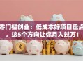 零门槛创业：低成本好项目盘点，这5个方向让你月入过万！