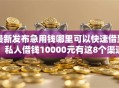 最新发布急用钱哪里可以快速借到，私人借钱10000元有这8个渠道