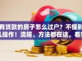 有贷款的房子怎么过户？不懂别乱操作！流程、方法都在这，看完就明白