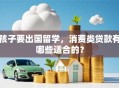 孩子要出国留学，消费类贷款有哪些适合的？