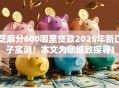 芝麻分600哪里贷款2025年新口子实测！本文为您细致探寻！
