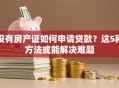 没有房产证如何申请贷款？这5种方法或能解决难题
