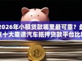 2026年小额贷款哪里最可靠？盘点十大靠谱汽车抵押贷款平台比较好