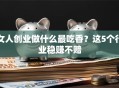 女人创业做什么最吃香？这5个行业稳赚不赔