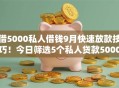 借5000私人借钱9月快速放款技巧!今日筛选5个私人贷款5000口子 借5000私人借钱9月快速放款技巧!今日筛选5个私人贷款5000口子