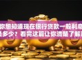 你想知道现在银行贷款一般利息是多少？看完这篇让你清楚了解范围