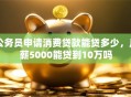 公务员申请消费贷款能贷多少，月薪5000能贷到10万吗