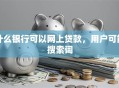 什么银行可以网上贷款，用户可能搜索词