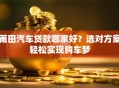 莆田汽车贷款哪家好？选对方案轻松实现购车梦