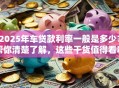 2025年车贷款利率一般是多少？帮你清楚了解，这些干货值得看看