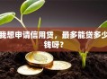 我想申请信用贷，最多能贷多少钱呀？