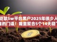 贷款5w平台黑户2025年很少人懂的门道!隆重聚合5个14天稳下口子 贷款5w平台黑户2025年很少人懂的门道!隆重聚合5个14天稳下口子