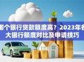 哪个银行贷款额度高？2023年各大银行额度对比及申请技巧