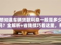 想知道车辆贷款利息一般是多少吗？全解析+省钱技巧看这里，帮你弄明白