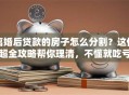 离婚后贷款的房子怎么分割？这份超全攻略帮你理清，不懂就吃亏！