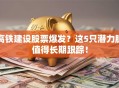 高铁建设股票爆发？这5只潜力股值得长期跟踪！