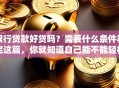 银行贷款好贷吗？需要什么条件看完这篇，你就知道自己能不能轻松贷到了