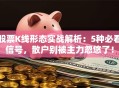 股票K线形态实战解析：5种必看信号，散户别被主力忽悠了！