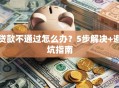 贷款不通过怎么办？5步解决+避坑指南