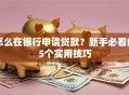 怎么在银行申请贷款？新手必看的5个实用技巧