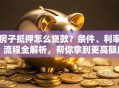 房子抵押怎么贷款？条件、利率、流程全解析，帮你拿到更高额度