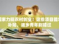 国家力挺农村创业！这些项目能拿补贴，返乡青年别错过
