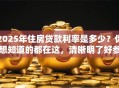 2025年住房贷款利率是多少？你想知道的都在这，清晰明了好参考