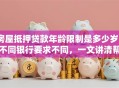 房屋抵押贷款年龄限制是多少岁？不同银行要求不同，一文讲清帮你避坑