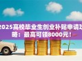 2025高校毕业生创业补贴申请攻略：最高可领8000元！