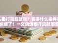 去银行能贷款吗？需要什么条件别纠结了！一文讲透银行贷款那些事