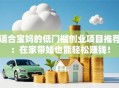 适合宝妈的低门槛创业项目推荐：在家带娃也能轻松赚钱！