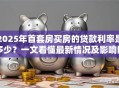 2025年首套房买房的贷款利率是多少？一文看懂最新情况及影响因素