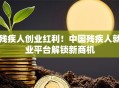 残疾人创业红利！中国残疾人就业平台解锁新商机