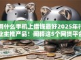 用什么手机上借钱最好2025年行业主推产品！阐释这5个网贷平台用哪个软件贷款最好