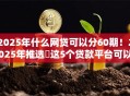 2025年什么网贷可以分60期！2025年推选​这5个贷款平台可以分六十期