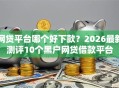 网贷平台哪个好下款？2026最新测评10个黑户网贷借款平台