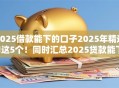 2025借款能下的口子2025年精选​这5个！同时汇总2025贷款能下的软件